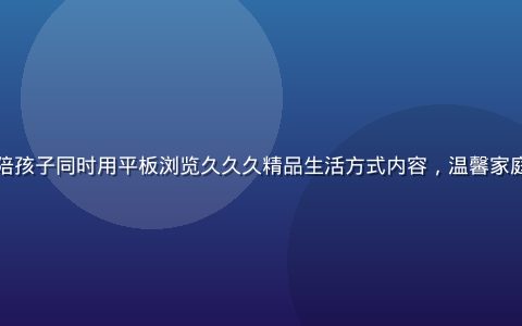 年轻妈妈在家中陪孩子同时用平板浏览久久久精品生活方式内容，温馨家庭场景，自然光线